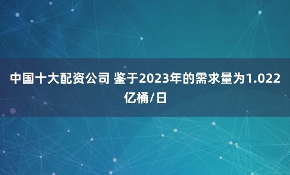 中国十大配资公司 鉴于2023年的需求量为1.022亿桶/日