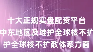 十大正规实盘配资平台特别是在中东地区及维护全球核不扩散体系方面