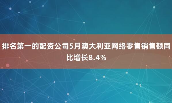 排名第一的配资公司5月澳大利亚网络零售销售额同比增长8.4%