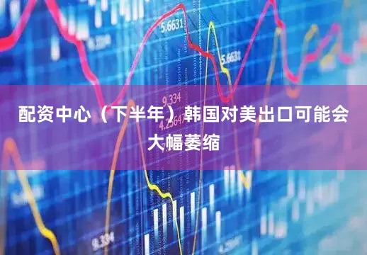 配资中心（下半年）韩国对美出口可能会大幅萎缩