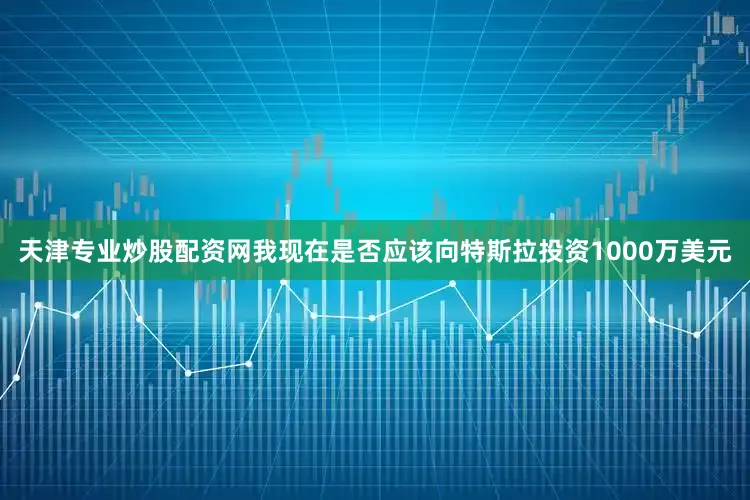 天津专业炒股配资网我现在是否应该向特斯拉投资1000万美元