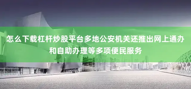 怎么下载杠杆炒股平台多地公安机关还推出网上通办和自助办理等多项便民服务