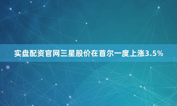 实盘配资官网三星股价在首尔一度上涨3.5%