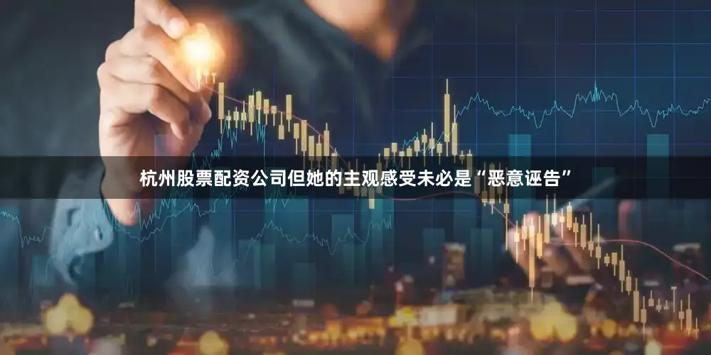 杭州股票配资公司但她的主观感受未必是“恶意诬告”
