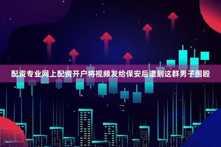 配资专业网上配资开户将视频发给保安后遭到这群男子围殴