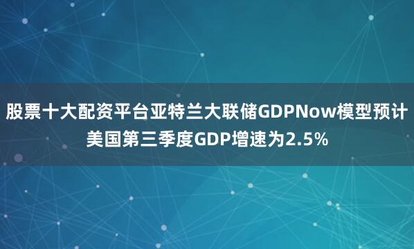 股票十大配资平台亚特兰大联储GDPNow模型预计美国第三季度GDP增速为2.5%